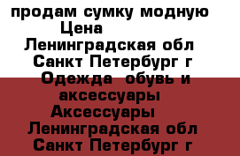 продам сумку модную › Цена ­ 13 500 - Ленинградская обл., Санкт-Петербург г. Одежда, обувь и аксессуары » Аксессуары   . Ленинградская обл.,Санкт-Петербург г.